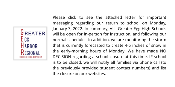 Please click to see the attached letter for important messaging regarding our return to school on Monday, January 3, 2022. In summary, ALL Greater Egg High Schools will be open for in-person for instruction, and following our normal schedule.  In addition, we are monitoring the storm that is currently forecasted to create 4-6 inches of snow in the early-morning hours of Monday. We have made NO DECISION regarding a school-closure at this time. IF school is to be closed, we will notify all families via phone call (to the previously provided student contact numbers) and list the closure on our websites.