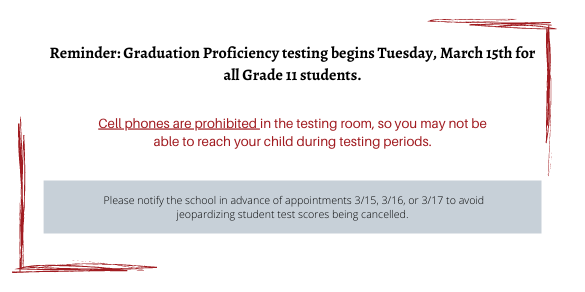 Reminder: Graduation Proficiency testing begins Tuesday, March 15th for all Grade 11 students.  Cell phones are prohibited in the testing room, so you may not be able to reach your child during testing periods.  Please notify the school in advance of appointments 3/15, 3/16, or 3/17 to avoid jeopardizing student test scores being cancelled.
