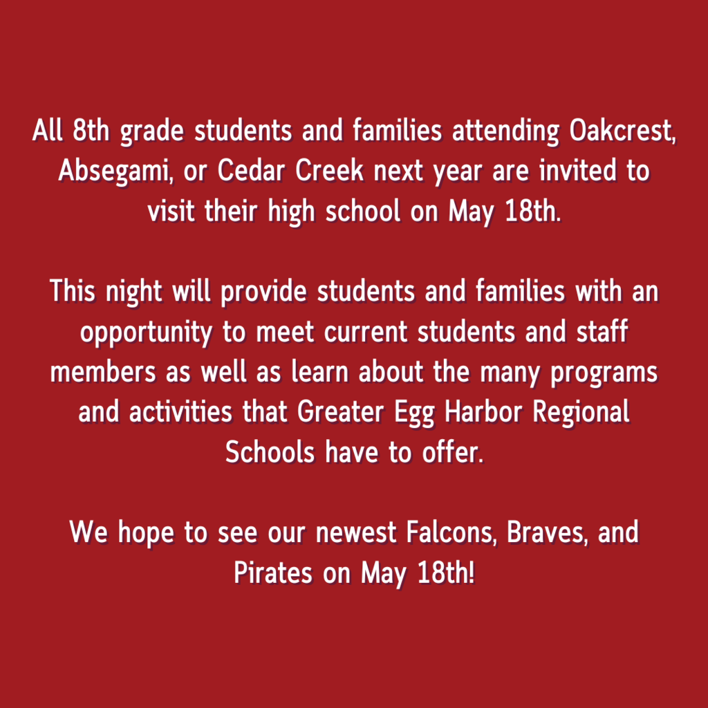 All 8th grade students and families attending Oakcrest, Absegami, or Cedar Creek next year are invited to visit their high school on May 18th. This night will provide students and families with an opportunity to meet current students and staff members as well as learn about the many programs and activities that Greater Egg Harbor Regional Schools have to offer. We hope to see our newest Falcons, Braves, and Pirates on May 18th!
